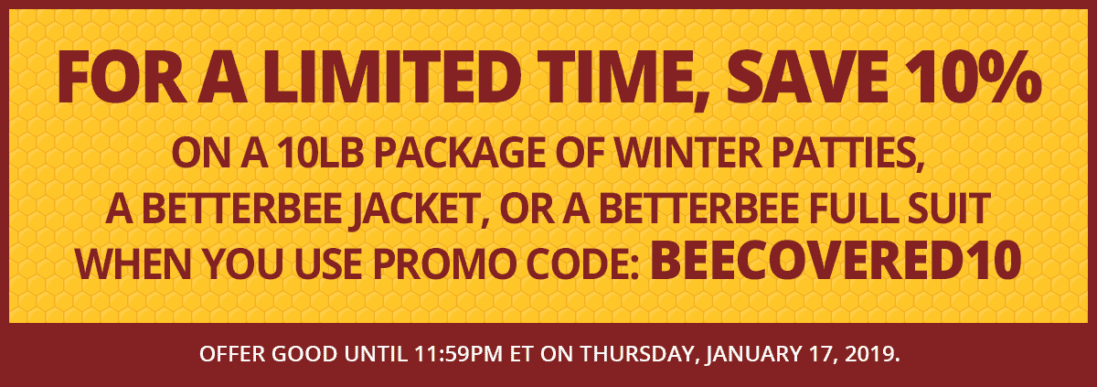 This month, save 10% on a 10lb package of winter patties, a Betterbee jacket, or a Betterbee full suit when you use promo code: BEECOVERED10. Offer good until 11:59pm ET on Thursday, January 17, 2019.